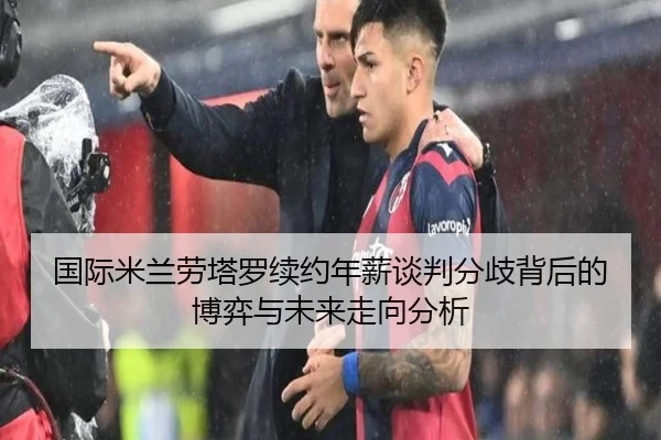 国际米兰劳塔罗续约年薪谈判分歧背后的博弈与未来走向分析