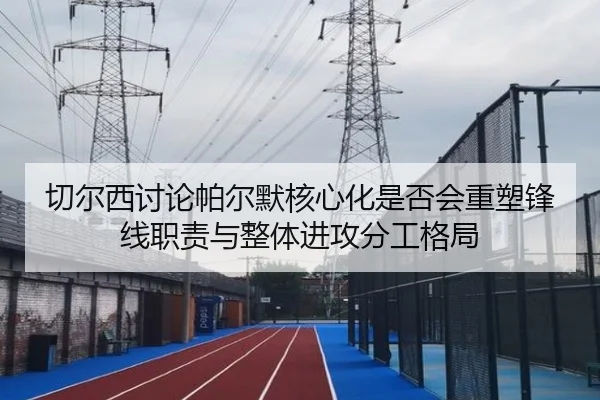 切尔西讨论帕尔默核心化是否会重塑锋线职责与整体进攻分工格局